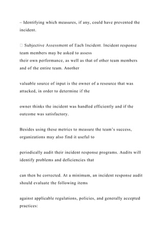 – Identifying which measures, if any, could have prevented the
incident.
dent response
team members may be asked to assess
their own performance, as well as that of other team members
and of the entire team. Another
valuable source of input is the owner of a resource that was
attacked, in order to determine if the
owner thinks the incident was handled efficiently and if the
outcome was satisfactory.
Besides using these metrics to measure the team’s success,
organizations may also find it useful to
periodically audit their incident response programs. Audits will
identify problems and deficiencies that
can then be corrected. At a minimum, an incident response audit
should evaluate the following items
against applicable regulations, policies, and generally accepted
practices:
 