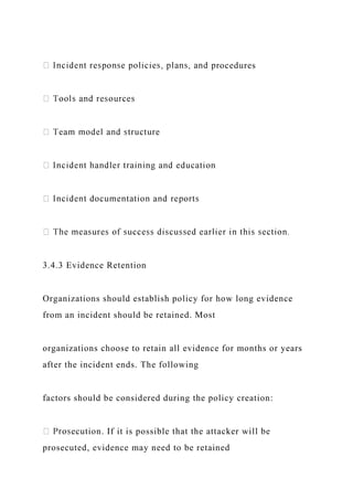 rocedures
3.4.3 Evidence Retention
Organizations should establish policy for how long evidence
from an incident should be retained. Most
organizations choose to retain all evidence for months or years
after the incident ends. The following
factors should be considered during the policy creation:
ecution. If it is possible that the attacker will be
prosecuted, evidence may need to be retained
 