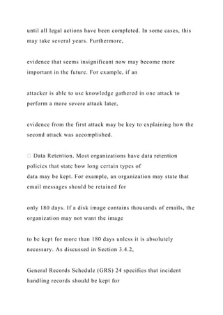 until all legal actions have been completed. In some cases, this
may take several years. Furthermore,
evidence that seems insignificant now may become more
important in the future. For example, if an
attacker is able to use knowledge gathered in one attack to
perform a more severe attack later,
evidence from the first attack may be key to explaining how the
second attack was accomplished.
ion. Most organizations have data retention
policies that state how long certain types of
data may be kept. For example, an organization may state that
email messages should be retained for
only 180 days. If a disk image contains thousands of emails, the
organization may not want the image
to be kept for more than 180 days unless it is absolutely
necessary. As discussed in Section 3.4.2,
General Records Schedule (GRS) 24 specifies that incident
handling records should be kept for
 