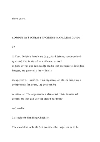 three years.
COMPUTER SECURITY INCIDENT HANDLING GUIDE
42
systems) that is stored as evidence, as well
as hard drives and removable media that are used to hold disk
images, are generally individually
inexpensive. However, if an organization stores many such
components for years, the cost can be
substantial. The organization also must retain functional
computers that can use the stored hardware
and media.
3.5 Incident Handling Checklist
The checklist in Table 3-5 provides the major steps to be
 