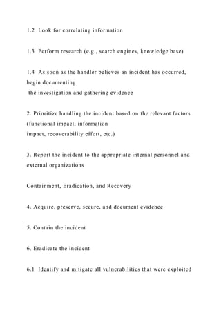 1.2 Look for correlating information
1.3 Perform research (e.g., search engines, knowledge base)
1.4 As soon as the handler believes an incident has occurred,
begin documenting
the investigation and gathering evidence
2. Prioritize handling the incident based on the relevant factors
(functional impact, information
impact, recoverability effort, etc.)
3. Report the incident to the appropriate internal personnel and
external organizations
Containment, Eradication, and Recovery
4. Acquire, preserve, secure, and document evidence
5. Contain the incident
6. Eradicate the incident
6.1 Identify and mitigate all vulnerabilities that were exploited
 