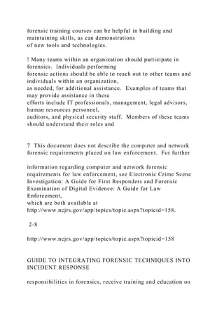 forensic training courses can be helpful in building and
maintaining skills, as can demonstrations
of new tools and technologies.
! Many teams within an organization should participate in
forensics. Individuals performing
forensic actions should be able to reach out to other teams and
individuals within an organization,
as needed, for additional assistance. Examples of teams that
may provide assistance in these
efforts include IT professionals, management, legal advisors,
human resources personnel,
auditors, and physical security staff. Members of these teams
should understand their roles and
7 This document does not describe the computer and network
forensic requirements placed on law enforcement. For further
information regarding computer and network forensic
requirements for law enforcement, see Electronic Crime Scene
Investigation: A Guide for First Responders and Forensic
Examination of Digital Evidence: A Guide for Law
Enforcement,
which are both available at
http://www.ncjrs.gov/app/topics/topic.aspx?topicid=158.
2-8
http://www.ncjrs.gov/app/topics/topic.aspx?topicid=158
GUIDE TO INTEGRATING FORENSIC TECHNIQUES INTO
INCIDENT RESPONSE
responsibilities in forensics, receive training and education on
 