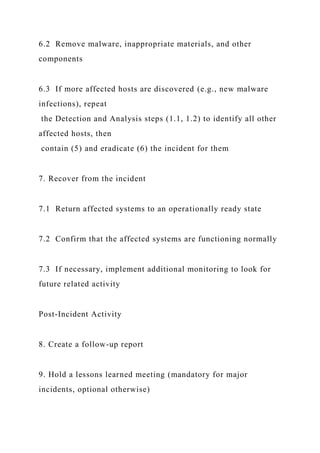 6.2 Remove malware, inappropriate materials, and other
components
6.3 If more affected hosts are discovered (e.g., new malware
infections), repeat
the Detection and Analysis steps (1.1, 1.2) to identify all other
affected hosts, then
contain (5) and eradicate (6) the incident for them
7. Recover from the incident
7.1 Return affected systems to an operationally ready state
7.2 Confirm that the affected systems are functioning normally
7.3 If necessary, implement additional monitoring to look for
future related activity
Post-Incident Activity
8. Create a follow-up report
9. Hold a lessons learned meeting (mandatory for major
incidents, optional otherwise)
 