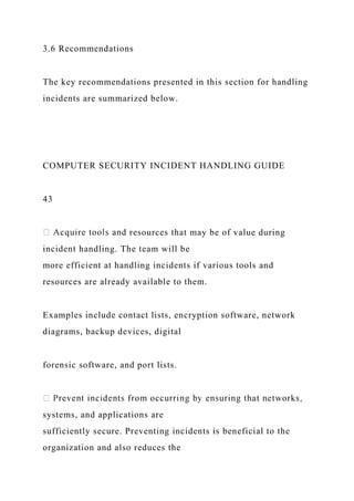3.6 Recommendations
The key recommendations presented in this section for handling
incidents are summarized below.
COMPUTER SECURITY INCIDENT HANDLING GUIDE
43
resources that may be of value during
incident handling. The team will be
more efficient at handling incidents if various tools and
resources are already available to them.
Examples include contact lists, encryption software, network
diagrams, backup devices, digital
forensic software, and port lists.
systems, and applications are
sufficiently secure. Preventing incidents is beneficial to the
organization and also reduces the
 