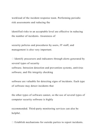 workload of the incident response team. Performing periodic
risk assessments and reducing the
identified risks to an acceptable level are effective in reducing
the number of incidents. Awareness of
security policies and procedures by users, IT staff, and
management is also very important.
several types of security
software. Intrusion detection and prevention systems, antivirus
software, and file integrity checking
software are valuable for detecting signs of incidents. Each type
of software may detect incidents that
the other types of software cannot, so the use of several types of
computer security software is highly
recommended. Third-party monitoring services can also be
helpful.
blish mechanisms for outside parties to report incidents.
 