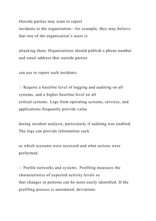 Outside parties may want to report
incidents to the organization—for example, they may believe
that one of the organization’s users is
attacking them. Organizations should publish a phone number
and email address that outside parties
can use to report such incidents.
systems, and a higher baseline level on all
critical systems. Logs from operating systems, services, and
applications frequently provide value
during incident analysis, particularly if auditing was enabled.
The logs can provide information such
as which accounts were accessed and what actions were
performed.
characteristics of expected activity levels so
that changes in patterns can be more easily identified. If the
profiling process is automated, deviations
 