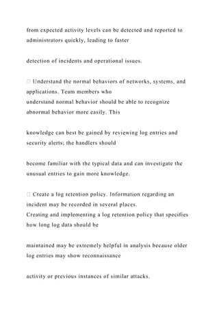 from expected activity levels can be detected and reported to
administrators quickly, leading to faster
detection of incidents and operational issues.
applications. Team members who
understand normal behavior should be able to recognize
abnormal behavior more easily. This
knowledge can best be gained by reviewing log entries and
security alerts; the handlers should
become familiar with the typical data and can investigate the
unusual entries to gain more knowledge.
incident may be recorded in several places.
Creating and implementing a log retention policy that specifies
how long log data should be
maintained may be extremely helpful in analysis because older
log entries may show reconnaissance
activity or previous instances of similar attacks.
 