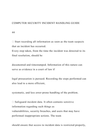 COMPUTER SECURITY INCIDENT HANDLING GUIDE
44
that an incident has occurred.
Every step taken, from the time the incident was detected to its
final resolution, should be
documented and timestamped. Information of this nature can
serve as evidence in a court of law if
legal prosecution is pursued. Recording the steps performed can
also lead to a more efficient,
systematic, and less error-prone handling of the problem.
information regarding such things as
vulnerabilities, security breaches, and users that may have
performed inappropriate actions. The team
should ensure that access to incident data is restricted properly,
 