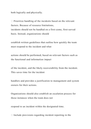 both logically and physically.
factors. Because of resource limitations,
incidents should not be handled on a first-come, first-served
basis. Instead, organizations should
establish written guidelines that outline how quickly the team
must respond to the incident and what
actions should be performed, based on relevant factors such as
the functional and information impact
of the incident, and the likely recoverability from the incident.
This saves time for the incident
handlers and provides a justification to management and system
owners for their actions.
Organizations should also establish an escalation process for
those instances when the team does not
respond to an incident within the designated time.
 