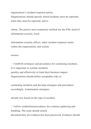 organization’s incident response policy.
Organizations should specify which incidents must be reported,
when they must be reported, and to
whom. The parties most commonly notified are the CIO, head of
information security, local
information security officer, other incident response teams
within the organization, and system
owners.
s and procedures for containing incidents.
It is important to contain incidents
quickly and effectively to limit their business impact.
Organizations should define acceptable risks in
containing incidents and develop strategies and procedures
accordingly. Containment strategies
should vary based on the type of incident.
handling. The team should clearly
document how all evidence has been preserved. Evidence should
 
