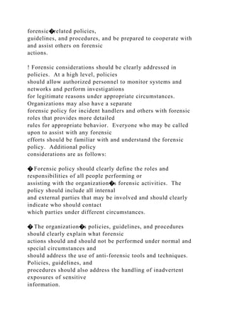 forensic�related policies,
guidelines, and procedures, and be prepared to cooperate with
and assist others on forensic
actions.
! Forensic considerations should be clearly addressed in
policies. At a high level, policies
should allow authorized personnel to monitor systems and
networks and perform investigations
for legitimate reasons under appropriate circumstances.
Organizations may also have a separate
forensic policy for incident handlers and others with forensic
roles that provides more detailed
rules for appropriate behavior. Everyone who may be called
upon to assist with any forensic
efforts should be familiar with and understand the forensic
policy. Additional policy
considerations are as follows:
� Forensic policy should clearly define the roles and
responsibilities of all people performing or
assisting with the organization�s forensic activities. The
policy should include all internal
and external parties that may be involved and should clearly
indicate who should contact
which parties under different circumstances.
� The organization�s policies, guidelines, and procedures
should clearly explain what forensic
actions should and should not be performed under normal and
special circumstances and
should address the use of anti-forensic tools and techniques.
Policies, guidelines, and
procedures should also address the handling of inadvertent
exposures of sensitive
information.
 