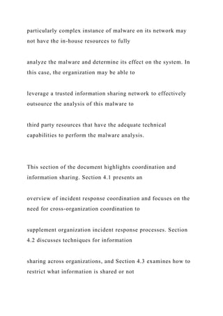 particularly complex instance of malware on its network may
not have the in-house resources to fully
analyze the malware and determine its effect on the system. In
this case, the organization may be able to
leverage a trusted information sharing network to effectively
outsource the analysis of this malware to
third party resources that have the adequate technical
capabilities to perform the malware analysis.
This section of the document highlights coordination and
information sharing. Section 4.1 presents an
overview of incident response coordination and focuses on the
need for cross-organization coordination to
supplement organization incident response processes. Section
4.2 discusses techniques for information
sharing across organizations, and Section 4.3 examines how to
restrict what information is shared or not
 