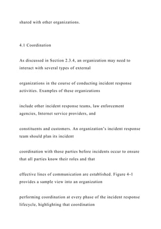 shared with other organizations.
4.1 Coordination
As discussed in Section 2.3.4, an organization may need to
interact with several types of external
organizations in the course of conducting incident response
activities. Examples of these organizations
include other incident response teams, law enforcement
agencies, Internet service providers, and
constituents and customers. An organization’s incident response
team should plan its incident
coordination with those parties before incidents occur to ensure
that all parties know their roles and that
effective lines of communication are established. Figure 4-1
provides a sample view into an organization
performing coordination at every phase of the incident response
lifecycle, highlighting that coordination
 