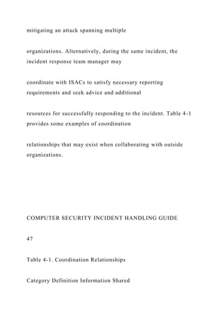 mitigating an attack spanning multiple
organizations. Alternatively, during the same incident, the
incident response team manager may
coordinate with ISACs to satisfy necessary reporting
requirements and seek advice and additional
resources for successfully responding to the incident. Table 4-1
provides some examples of coordination
relationships that may exist when collaborating with outside
organizations.
COMPUTER SECURITY INCIDENT HANDLING GUIDE
47
Table 4-1. Coordination Relationships
Category Definition Information Shared
 