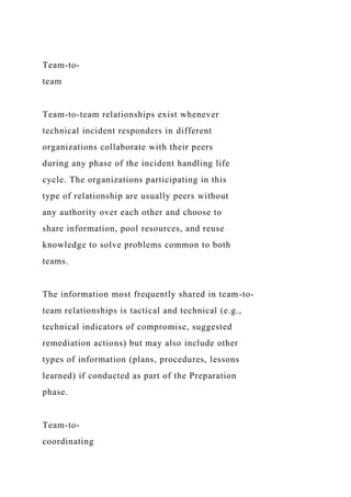 Team-to-
team
Team-to-team relationships exist whenever
technical incident responders in different
organizations collaborate with their peers
during any phase of the incident handling life
cycle. The organizations participating in this
type of relationship are usually peers without
any authority over each other and choose to
share information, pool resources, and reuse
knowledge to solve problems common to both
teams.
The information most frequently shared in team-to-
team relationships is tactical and technical (e.g.,
technical indicators of compromise, suggested
remediation actions) but may also include other
types of information (plans, procedures, lessons
learned) if conducted as part of the Preparation
phase.
Team-to-
coordinating
 