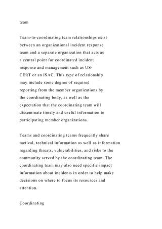 team
Team-to-coordinating team relationships exist
between an organizational incident response
team and a separate organization that acts as
a central point for coordinated incident
response and management such as US-
CERT or an ISAC. This type of relationship
may include some degree of required
reporting from the member organizations by
the coordinating body, as well as the
expectation that the coordinating team will
disseminate timely and useful information to
participating member organizations.
Teams and coordinating teams frequently share
tactical, technical information as well as information
regarding threats, vulnerabilities, and risks to the
community served by the coordinating team. The
coordinating team may also need specific impact
information about incidents in order to help make
decisions on where to focus its resources and
attention.
Coordinating
 
