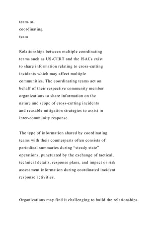 team-to-
coordinating
team
Relationships between multiple coordinating
teams such as US-CERT and the ISACs exist
to share information relating to cross-cutting
incidents which may affect multiple
communities. The coordinating teams act on
behalf of their respective community member
organizations to share information on the
nature and scope of cross-cutting incidents
and reusable mitigation strategies to assist in
inter-community response.
The type of information shared by coordinating
teams with their counterparts often consists of
periodical summaries during “steady state”
operations, punctuated by the exchange of tactical,
technical details, response plans, and impact or risk
assessment information during coordinated incident
response activities.
Organizations may find it challenging to build the relationships
 