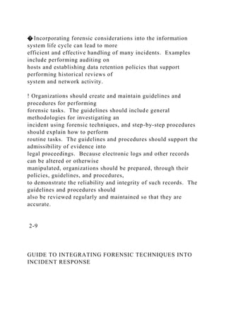� Incorporating forensic considerations into the information
system life cycle can lead to more
efficient and effective handling of many incidents. Examples
include performing auditing on
hosts and establishing data retention policies that support
performing historical reviews of
system and network activity.
! Organizations should create and maintain guidelines and
procedures for performing
forensic tasks. The guidelines should include general
methodologies for investigating an
incident using forensic techniques, and step-by-step procedures
should explain how to perform
routine tasks. The guidelines and procedures should support the
admissibility of evidence into
legal proceedings. Because electronic logs and other records
can be altered or otherwise
manipulated, organizations should be prepared, through their
policies, guidelines, and procedures,
to demonstrate the reliability and integrity of such records. The
guidelines and procedures should
also be reviewed regularly and maintained so that they are
accurate.
2-9
GUIDE TO INTEGRATING FORENSIC TECHNIQUES INTO
INCIDENT RESPONSE
 