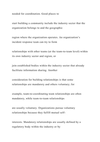 needed for coordination. Good places to
start building a community include the industry sector that the
organization belongs to and the geographic
region where the organization operates. An organization’s
incident response team can try to form
relationships with other teams (at the team-to-team level) within
its own industry sector and region, or
join established bodies within the industry sector that already
facilitate information sharing. Another
consideration for building relationships is that some
relationships are mandatory and others voluntary; for
example, team-to-coordinating team relationships are often
mandatory, while team-to-team relationships
are usually voluntary. Organizations pursue voluntary
relationships because they fulfill mutual self-
interests. Mandatory relationships are usually defined by a
regulatory body within the industry or by
 