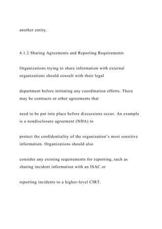 another entity.
4.1.2 Sharing Agreements and Reporting Requirements
Organizations trying to share information with external
organizations should consult with their legal
department before initiating any coordination efforts. There
may be contracts or other agreements that
need to be put into place before discussions occur. An example
is a nondisclosure agreement (NDA) to
protect the confidentiality of the organization’s most sensitive
information. Organizations should also
consider any existing requirements for reporting, such as
sharing incident information with an ISAC or
reporting incidents to a higher-level CIRT.
 