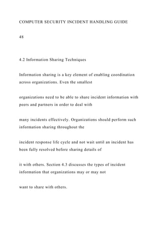 COMPUTER SECURITY INCIDENT HANDLING GUIDE
48
4.2 Information Sharing Techniques
Information sharing is a key element of enabling coordination
across organizations. Even the smallest
organizations need to be able to share incident information with
peers and partners in order to deal with
many incidents effectively. Organizations should perform such
information sharing throughout the
incident response life cycle and not wait until an incident has
been fully resolved before sharing details of
it with others. Section 4.3 discusses the types of incident
information that organizations may or may not
want to share with others.
 