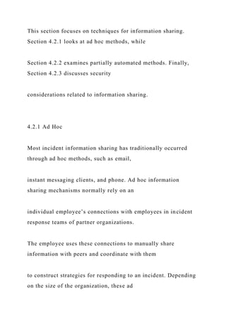 This section focuses on techniques for information sharing.
Section 4.2.1 looks at ad hoc methods, while
Section 4.2.2 examines partially automated methods. Finally,
Section 4.2.3 discusses security
considerations related to information sharing.
4.2.1 Ad Hoc
Most incident information sharing has traditionally occurred
through ad hoc methods, such as email,
instant messaging clients, and phone. Ad hoc information
sharing mechanisms normally rely on an
individual employee’s connections with employees in incident
response teams of partner organizations.
The employee uses these connections to manually share
information with peers and coordinate with them
to construct strategies for responding to an incident. Depending
on the size of the organization, these ad
 