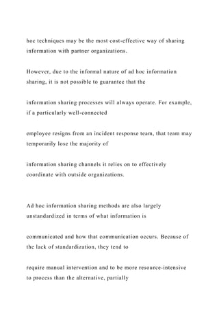 hoc techniques may be the most cost-effective way of sharing
information with partner organizations.
However, due to the informal nature of ad hoc information
sharing, it is not possible to guarantee that the
information sharing processes will always operate. For example,
if a particularly well-connected
employee resigns from an incident response team, that team may
temporarily lose the majority of
information sharing channels it relies on to effectively
coordinate with outside organizations.
Ad hoc information sharing methods are also largely
unstandardized in terms of what information is
communicated and how that communication occurs. Because of
the lack of standardization, they tend to
require manual intervention and to be more resource-intensive
to process than the alternative, partially
 