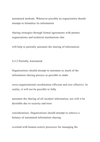 automated methods. Whenever possible an organization should
attempt to formalize its information
sharing strategies through formal agreements with partner
organizations and technical mechanisms that
will help to partially automate the sharing of information.
4.2.2 Partially Automated
Organizations should attempt to automate as much of the
information sharing process as possible to make
cross-organizational coordination efficient and cost effective. In
reality, it will not be possible to fully
automate the sharing of all incident information, nor will it be
desirable due to security and trust
considerations. Organizations should attempt to achieve a
balance of automated information sharing
overlaid with human-centric processes for managing the
 