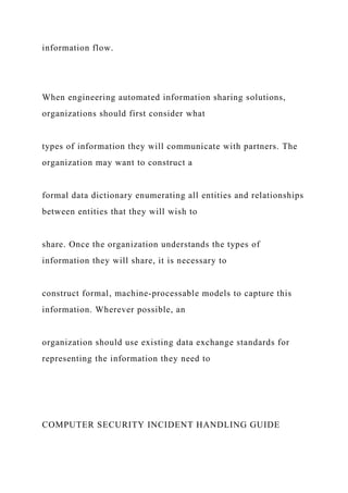 information flow.
When engineering automated information sharing solutions,
organizations should first consider what
types of information they will communicate with partners. The
organization may want to construct a
formal data dictionary enumerating all entities and relationships
between entities that they will wish to
share. Once the organization understands the types of
information they will share, it is necessary to
construct formal, machine-processable models to capture this
information. Wherever possible, an
organization should use existing data exchange standards for
representing the information they need to
COMPUTER SECURITY INCIDENT HANDLING GUIDE
 