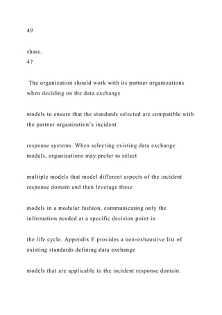49
share.
47
The organization should work with its partner organizations
when deciding on the data exchange
models to ensure that the standards selected are compatible with
the partner organization’s incident
response systems. When selecting existing data exchange
models, organizations may prefer to select
multiple models that model different aspects of the incident
response domain and then leverage these
models in a modular fashion, communicating only the
information needed at a specific decision point in
the life cycle. Appendix E provides a non-exhaustive list of
existing standards defining data exchange
models that are applicable to the incident response domain.
 