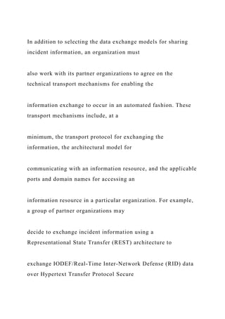 In addition to selecting the data exchange models for sharing
incident information, an organization must
also work with its partner organizations to agree on the
technical transport mechanisms for enabling the
information exchange to occur in an automated fashion. These
transport mechanisms include, at a
minimum, the transport protocol for exchanging the
information, the architectural model for
communicating with an information resource, and the applicable
ports and domain names for accessing an
information resource in a particular organization. For example,
a group of partner organizations may
decide to exchange incident information using a
Representational State Transfer (REST) architecture to
exchange IODEF/Real-Time Inter-Network Defense (RID) data
over Hypertext Transfer Protocol Secure
 