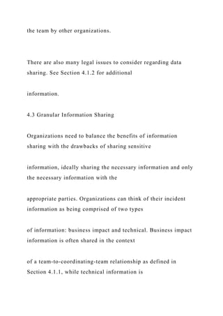 the team by other organizations.
There are also many legal issues to consider regarding data
sharing. See Section 4.1.2 for additional
information.
4.3 Granular Information Sharing
Organizations need to balance the benefits of information
sharing with the drawbacks of sharing sensitive
information, ideally sharing the necessary information and only
the necessary information with the
appropriate parties. Organizations can think of their incident
information as being comprised of two types
of information: business impact and technical. Business impact
information is often shared in the context
of a team-to-coordinating-team relationship as defined in
Section 4.1.1, while technical information is
 
