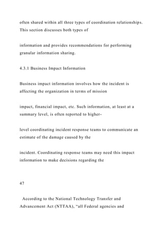 often shared within all three types of coordination relationships.
This section discusses both types of
information and provides recommendations for performing
granular information sharing.
4.3.1 Business Impact Information
Business impact information involves how the incident is
affecting the organization in terms of mission
impact, financial impact, etc. Such information, at least at a
summary level, is often reported to higher-
level coordinating incident response teams to communicate an
estimate of the damage caused by the
incident. Coordinating response teams may need this impact
information to make decisions regarding the
47
According to the National Technology Transfer and
Advancement Act (NTTAA), “all Federal agencies and
 