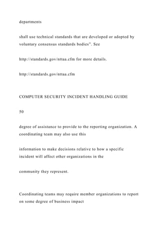 departments
shall use technical standards that are developed or adopted by
voluntary consensus standards bodies”. See
http://standards.gov/nttaa.cfm for more details.
http://standards.gov/nttaa.cfm
COMPUTER SECURITY INCIDENT HANDLING GUIDE
50
degree of assistance to provide to the reporting organization. A
coordinating team may also use this
information to make decisions relative to how a specific
incident will affect other organizations in the
community they represent.
Coordinating teams may require member organizations to report
on some degree of business impact
 