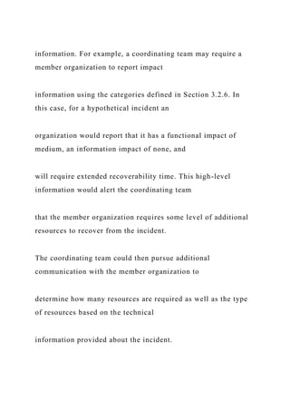 information. For example, a coordinating team may require a
member organization to report impact
information using the categories defined in Section 3.2.6. In
this case, for a hypothetical incident an
organization would report that it has a functional impact of
medium, an information impact of none, and
will require extended recoverability time. This high-level
information would alert the coordinating team
that the member organization requires some level of additional
resources to recover from the incident.
The coordinating team could then pursue additional
communication with the member organization to
determine how many resources are required as well as the type
of resources based on the technical
information provided about the incident.
 