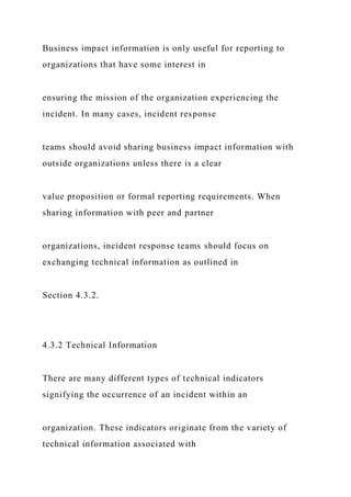 Business impact information is only useful for reporting to
organizations that have some interest in
ensuring the mission of the organization experiencing the
incident. In many cases, incident response
teams should avoid sharing business impact information with
outside organizations unless there is a clear
value proposition or formal reporting requirements. When
sharing information with peer and partner
organizations, incident response teams should focus on
exchanging technical information as outlined in
Section 4.3.2.
4.3.2 Technical Information
There are many different types of technical indicators
signifying the occurrence of an incident within an
organization. These indicators originate from the variety of
technical information associated with
 