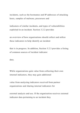 incidents, such as the hostnames and IP addresses of attacking
hosts, samples of malware, precursors and
indicators of similar incidents, and types of vulnerabilities
exploited in an incident. Section 3.2.2 provides
an overview of how organizations should collect and utilize
these indicators to help identify an incident
that is in progress. In addition, Section 3.2.3 provides a listing
of common sources of incident indicator
data.
While organizations gain value from collecting their own
internal indicators, they may gain additional
value from analyzing indicators received from partner
organizations and sharing internal indicators for
external analysis and use. If the organization receives external
indicator data pertaining to an incident they
 