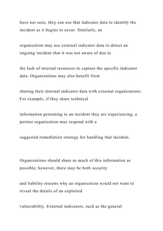 have not seen, they can use that indicator data to identify the
incident as it begins to occur. Similarly, an
organization may use external indicator data to detect an
ongoing incident that it was not aware of due to
the lack of internal resources to capture the specific indicator
data. Organizations may also benefit from
sharing their internal indicator data with external organizations.
For example, if they share technical
information pertaining to an incident they are experiencing, a
partner organization may respond with a
suggested remediation strategy for handling that incident.
Organizations should share as much of this information as
possible; however, there may be both security
and liability reasons why an organization would not want to
reveal the details of an exploited
vulnerability. External indicators, such as the general
 
