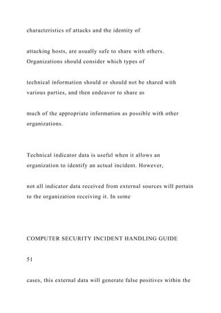 characteristics of attacks and the identity of
attacking hosts, are usually safe to share with others.
Organizations should consider which types of
technical information should or should not be shared with
various parties, and then endeavor to share as
much of the appropriate information as possible with other
organizations.
Technical indicator data is useful when it allows an
organization to identify an actual incident. However,
not all indicator data received from external sources will pertain
to the organization receiving it. In some
COMPUTER SECURITY INCIDENT HANDLING GUIDE
51
cases, this external data will generate false positives within the
 