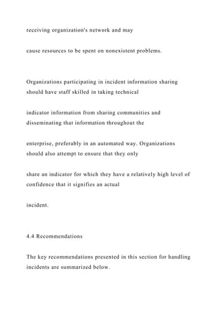 receiving organization's network and may
cause resources to be spent on nonexistent problems.
Organizations participating in incident information sharing
should have staff skilled in taking technical
indicator information from sharing communities and
disseminating that information throughout the
enterprise, preferably in an automated way. Organizations
should also attempt to ensure that they only
share an indicator for which they have a relatively high level of
confidence that it signifies an actual
incident.
4.4 Recommendations
The key recommendations presented in this section for handling
incidents are summarized below.
 