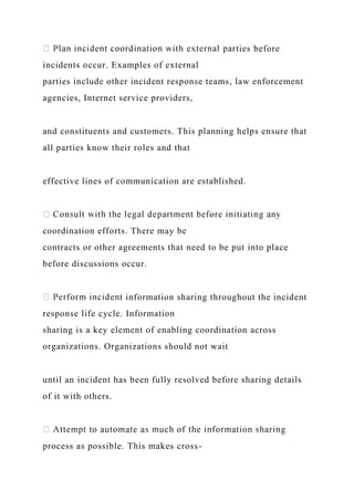ties before
incidents occur. Examples of external
parties include other incident response teams, law enforcement
agencies, Internet service providers,
and constituents and customers. This planning helps ensure that
all parties know their roles and that
effective lines of communication are established.
coordination efforts. There may be
contracts or other agreements that need to be put into place
before discussions occur.
t information sharing throughout the incident
response life cycle. Information
sharing is a key element of enabling coordination across
organizations. Organizations should not wait
until an incident has been fully resolved before sharing details
of it with others.
process as possible. This makes cross-
 