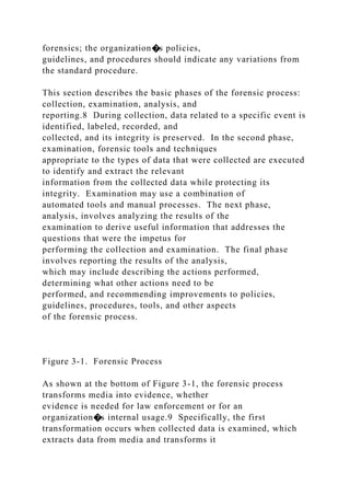 forensics; the organization�s policies,
guidelines, and procedures should indicate any variations from
the standard procedure.
This section describes the basic phases of the forensic process:
collection, examination, analysis, and
reporting.8 During collection, data related to a specific event is
identified, labeled, recorded, and
collected, and its integrity is preserved. In the second phase,
examination, forensic tools and techniques
appropriate to the types of data that were collected are executed
to identify and extract the relevant
information from the collected data while protecting its
integrity. Examination may use a combination of
automated tools and manual processes. The next phase,
analysis, involves analyzing the results of the
examination to derive useful information that addresses the
questions that were the impetus for
performing the collection and examination. The final phase
involves reporting the results of the analysis,
which may include describing the actions performed,
determining what other actions need to be
performed, and recommending improvements to policies,
guidelines, procedures, tools, and other aspects
of the forensic process.
Figure 3-1. Forensic Process
As shown at the bottom of Figure 3-1, the forensic process
transforms media into evidence, whether
evidence is needed for law enforcement or for an
organization�s internal usage.9 Specifically, the first
transformation occurs when collected data is examined, which
extracts data from media and transforms it
 