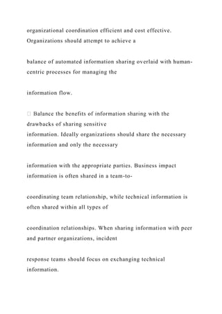 organizational coordination efficient and cost effective.
Organizations should attempt to achieve a
balance of automated information sharing overlaid with human-
centric processes for managing the
information flow.
drawbacks of sharing sensitive
information. Ideally organizations should share the necessary
information and only the necessary
information with the appropriate parties. Business impact
information is often shared in a team-to-
coordinating team relationship, while technical information is
often shared within all types of
coordination relationships. When sharing information with peer
and partner organizations, incident
response teams should focus on exchanging technical
information.
 