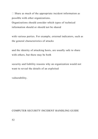 possible with other organizations.
Organizations should consider which types of technical
information should or should not be shared
with various parties. For example, external indicators, such as
the general characteristics of attacks
and the identity of attacking hosts, are usually safe to share
with others, but there may be both
security and liability reasons why an organization would not
want to reveal the details of an exploited
vulnerability.
COMPUTER SECURITY INCIDENT HANDLING GUIDE
52
 