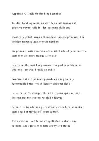 Appendix A—Incident Handling Scenarios
Incident handling scenarios provide an inexpensive and
effective way to build incident response skills and
identify potential issues with incident response processes. The
incident response team or team members
are presented with a scenario and a list of related questions. The
team then discusses each question and
determines the most likely answer. The goal is to determine
what the team would really do and to
compare that with policies, procedures, and generally
recommended practices to identify discrepancies or
deficiencies. For example, the answer to one question may
indicate that the response would be delayed
because the team lacks a piece of software or because another
team does not provide off-hours support.
The questions listed below are applicable to almost any
scenario. Each question is followed by a reference
 