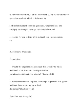 to the related section(s) of the document. After the questions are
scenarios, each of which is followed by
additional incident-specific questions. Organizations are
strongly encouraged to adapt these questions and
scenarios for use in their own incident response exercises.
48
A.1 Scenario Questions
Preparation:
1. Would the organization consider this activity to be an
incident? If so, which of the organization’s
policies does this activity violate? (Section 2.1)
2. What measures are in place to attempt to prevent this type of
incident from occurring or to limit
its impact? (Section 3.1.2)
Detection and Analysis:
 