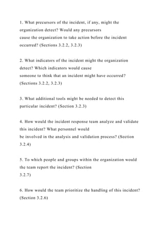 1. What precursors of the incident, if any, might the
organization detect? Would any precursors
cause the organization to take action before the incident
occurred? (Sections 3.2.2, 3.2.3)
2. What indicators of the incident might the organization
detect? Which indicators would cause
someone to think that an incident might have occurred?
(Sections 3.2.2, 3.2.3)
3. What additional tools might be needed to detect this
particular incident? (Section 3.2.3)
4. How would the incident response team analyze and validate
this incident? What personnel would
be involved in the analysis and validation process? (Section
3.2.4)
5. To which people and groups within the organization would
the team report the incident? (Section
3.2.7)
6. How would the team prioritize the handling of this incident?
(Section 3.2.6)
 