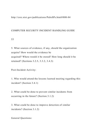 http://csrc.nist.gov/publications/PubsSPs.html#800-84
COMPUTER SECURITY INCIDENT HANDLING GUIDE
53
5. What sources of evidence, if any, should the organization
acquire? How would the evidence be
acquired? Where would it be stored? How long should it be
retained? (Sections 3.2.5, 3.3.2, 3.4.3)
Post-Incident Activity:
1. Who would attend the lessons learned meeting regarding this
incident? (Section 3.4.1)
2. What could be done to prevent similar incidents from
occurring in the future? (Section 3.1.2)
3. What could be done to improve detection of similar
incidents? (Section 3.1.2)
General Questions:
 