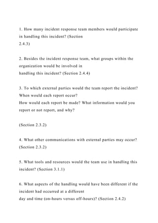 1. How many incident response team members would participate
in handling this incident? (Section
2.4.3)
2. Besides the incident response team, what groups within the
organization would be involved in
handling this incident? (Section 2.4.4)
3. To which external parties would the team report the incident?
When would each report occur?
How would each report be made? What information would you
report or not report, and why?
(Section 2.3.2)
4. What other communications with external parties may occur?
(Section 2.3.2)
5. What tools and resources would the team use in handling this
incident? (Section 3.1.1)
6. What aspects of the handling would have been different if the
incident had occurred at a different
day and time (on-hours versus off-hours)? (Section 2.4.2)
 