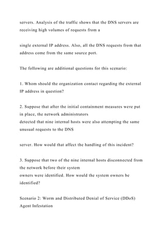 servers. Analysis of the traffic shows that the DNS servers are
receiving high volumes of requests from a
single external IP address. Also, all the DNS requests from that
address come from the same source port.
The following are additional questions for this scenario:
1. Whom should the organization contact regarding the external
IP address in question?
2. Suppose that after the initial containment measures were put
in place, the network administrators
detected that nine internal hosts were also attempting the same
unusual requests to the DNS
server. How would that affect the handling of this incident?
3. Suppose that two of the nine internal hosts disconnected from
the network before their system
owners were identified. How would the system owners be
identified?
Scenario 2: Worm and Distributed Denial of Service (DDoS)
Agent Infestation
 